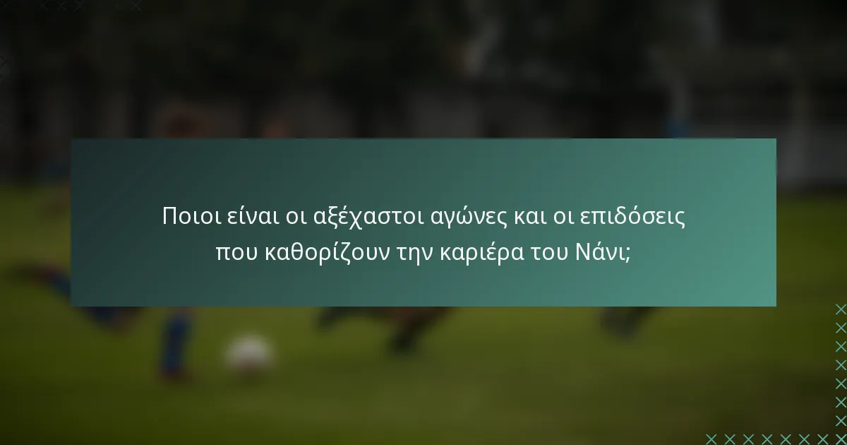 Ποιοι είναι οι αξέχαστοι αγώνες και οι επιδόσεις που καθορίζουν την καριέρα του Νάνι;